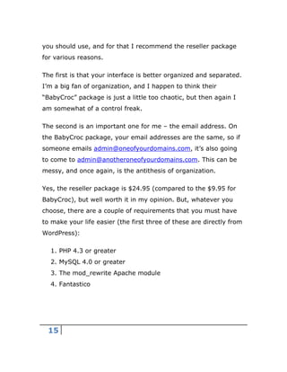 15
you should use, and for that I recommend the reseller package
for various reasons.
The first is that your interface is better organized and separated.
I’m a big fan of organization, and I happen to think their
“BabyCroc” package is just a little too chaotic, but then again I
am somewhat of a control freak.
The second is an important one for me – the email address. On
the BabyCroc package, your email addresses are the same, so if
someone emails admin@oneofyourdomains.com, it’s also going
to come to admin@anotheroneofyourdomains.com. This can be
messy, and once again, is the antithesis of organization.
Yes, the reseller package is $24.95 (compared to the $9.95 for
BabyCroc), but well worth it in my opinion. But, whatever you
choose, there are a couple of requirements that you must have
to make your life easier (the first three of these are directly from
WordPress):
1. PHP 4.3 or greater
2. MySQL 4.0 or greater
3. The mod_rewrite Apache module
4. Fantastico
 