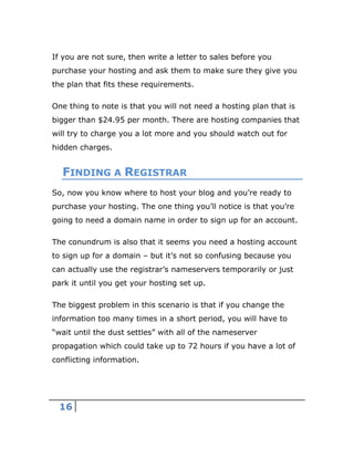 16
If you are not sure, then write a letter to sales before you
purchase your hosting and ask them to make sure they give you
the plan that fits these requirements.
One thing to note is that you will not need a hosting plan that is
bigger than $24.95 per month. There are hosting companies that
will try to charge you a lot more and you should watch out for
hidden charges.
FINDING A REGISTRAR
So, now you know where to host your blog and you’re ready to
purchase your hosting. The one thing you’ll notice is that you’re
going to need a domain name in order to sign up for an account.
The conundrum is also that it seems you need a hosting account
to sign up for a domain – but it’s not so confusing because you
can actually use the registrar’s nameservers temporarily or just
park it until you get your hosting set up.
The biggest problem in this scenario is that if you change the
information too many times in a short period, you will have to
“wait until the dust settles” with all of the nameserver
propagation which could take up to 72 hours if you have a lot of
conflicting information.
 