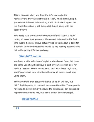 17
This is because when you feed the information to the
nameservers, they will distribute it. Then, while distributing it,
you submit different information, it will distribute it again, but
the first information is still being distributed along with the
second wave.
This nasty little situation will compound if you submit a lot of
times, so make sure you enter the correct information the first
time just to be safe. I have actually had to wait about 5 days for
a domain to resolve because I mixed up my hosting accounts and
put in the wrong information twice.
WHO NOT TO USE
You have a wide selection of registrars to choose from, but there
are some you should not have a part of your selection pool for
various reasons. You may choose to deal with these registrars;
and if you’ve had luck with them then by all means don’t stop
using them.
There are more that actually deserve to be on this list, but I
didn’t feel the need to research any more than this. These people
have made my list simply because the situations I am describing
happened not only to me, but also a bunch of other people.
REGISTERFLY
 