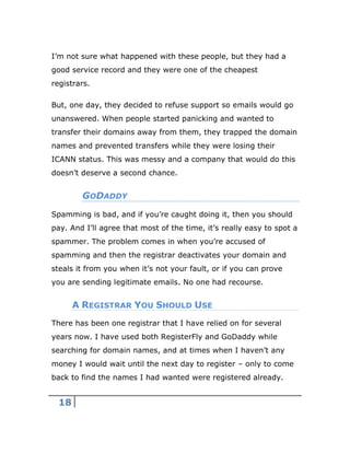 18
I’m not sure what happened with these people, but they had a
good service record and they were one of the cheapest
registrars.
But, one day, they decided to refuse support so emails would go
unanswered. When people started panicking and wanted to
transfer their domains away from them, they trapped the domain
names and prevented transfers while they were losing their
ICANN status. This was messy and a company that would do this
doesn’t deserve a second chance.
GODADDY
Spamming is bad, and if you’re caught doing it, then you should
pay. And I’ll agree that most of the time, it’s really easy to spot a
spammer. The problem comes in when you’re accused of
spamming and then the registrar deactivates your domain and
steals it from you when it’s not your fault, or if you can prove
you are sending legitimate emails. No one had recourse.
A REGISTRAR YOU SHOULD USE
There has been one registrar that I have relied on for several
years now. I have used both RegisterFly and GoDaddy while
searching for domain names, and at times when I haven’t any
money I would wait until the next day to register – only to come
back to find the names I had wanted were registered already.
 