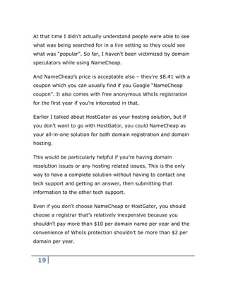 19
At that time I didn’t actually understand people were able to see
what was being searched for in a live setting so they could see
what was “popular”. So far, I haven’t been victimized by domain
speculators while using NameCheap.
And NameCheap’s price is acceptable also – they’re $8.41 with a
coupon which you can usually find if you Google “NameCheap
coupon”. It also comes with free anonymous WhoIs registration
for the first year if you’re interested in that.
Earlier I talked about HostGator as your hosting solution, but if
you don’t want to go with HostGator, you could NameCheap as
your all-in-one solution for both domain registration and domain
hosting.
This would be particularly helpful if you’re having domain
resolution issues or any hosting related issues. This is the only
way to have a complete solution without having to contact one
tech support and getting an answer, then submitting that
information to the other tech support.
Even if you don’t choose NameCheap or HostGator, you should
choose a registrar that’s relatively inexpensive because you
shouldn’t pay more than $10 per domain name per year and the
convenience of WhoIs protection shouldn’t be more than $2 per
domain per year.
 