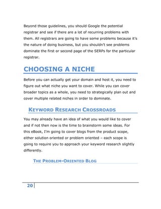 20
Beyond those guidelines, you should Google the potential
registrar and see if there are a lot of recurring problems with
them. All registrars are going to have some problems because it’s
the nature of doing business, but you shouldn’t see problems
dominate the first or second page of the SERPs for the particular
registrar.
CHOOSING A NICHE
Before you can actually get your domain and host it, you need to
figure out what niche you want to cover. While you can cover
broader topics as a whole, you need to strategically plan out and
cover multiple related niches in order to dominate.
KEYWORD RESEARCH CROSSROADS
You may already have an idea of what you would like to cover
and if not then now is the time to brainstorm some ideas. For
this eBook, I’m going to cover blogs from the product scope,
either solution oriented or problem oriented – each scope is
going to require you to approach your keyword research slightly
differently.
THE PROBLEM-ORIENTED BLOG
 