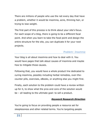 21
There are millions of people who use the net every day that have
a problem, whether it would be insomnia, acne, thinning hair, or
trying to lose weight.
The first part of this process is to think about your site’s focus.
For each scope of a blog, there is going to be a different focal
point. And when you learn to take the focal point and design the
entire structure for the site, you can duplicate it for your next
projects.
Problem: Insomnia
Your blog is all about insomnia and how to deal with it. You
would have pages that talk about causes of insomnia and maybe
how to mitigate those causes.
Following that, you would have a whole product line dedicated to
curing insomnia, possibly including herbal remedies, over-the-
counter pills, exercises, eBooks, or anything else you might find.
Finally, each solution to the problem could have a review written
up for it, to show what the pros and cons of the solution would
be – all leading to the ultimate goal: to sell a product.
Keyword Research Direction
You’re going to focus on providing people a resource set for
sleeplessness and other related terms. You’re targeting people
 