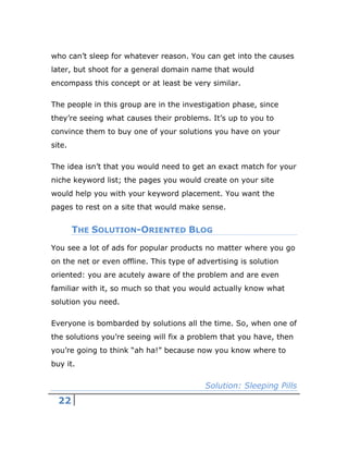 22
who can’t sleep for whatever reason. You can get into the causes
later, but shoot for a general domain name that would
encompass this concept or at least be very similar.
The people in this group are in the investigation phase, since
they’re seeing what causes their problems. It’s up to you to
convince them to buy one of your solutions you have on your
site.
The idea isn’t that you would need to get an exact match for your
niche keyword list; the pages you would create on your site
would help you with your keyword placement. You want the
pages to rest on a site that would make sense.
THE SOLUTION-ORIENTED BLOG
You see a lot of ads for popular products no matter where you go
on the net or even offline. This type of advertising is solution
oriented: you are acutely aware of the problem and are even
familiar with it, so much so that you would actually know what
solution you need.
Everyone is bombarded by solutions all the time. So, when one of
the solutions you’re seeing will fix a problem that you have, then
you’re going to think “ah ha!” because now you know where to
buy it.
Solution: Sleeping Pills
 