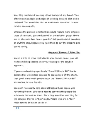 23
Your blog is all about sleeping pills of just about any brand. Your
entire blog has pages and pages of sleeping pills and each one is
reviewed. You would also discuss what would cause you to want
to take sleeping pills.
Whereas the problem-oriented blog would feature many different
types of solutions, you are focused on one solution group. There
are no alternate fixes here – you don’t tell people about exercises
or anything else, because you want them to buy the sleeping pills
you’re selling.
Keyword Research Direction
You’re a little bit more restricted in your domain name; you will
want something specific since you’re going for the solution
approach.
If you are advertising specifically “Brand X Miracle Pill” that is
designed for weight loss because its popularity is off the charts,
then you’ll want to tell people about the “Brand X Miracle Pill”
somewhere in your domain.
You don’t necessarily care about attracting those people who
have the problem; you won’t need to convince the people this
solution is the best for them. Since they would be searching for
the solution, they’re in “buy” mode. People who are in “buy”
mode tend to be easier to sell to.
 