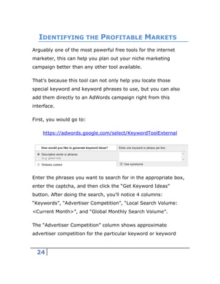 24
IDENTIFYING THE PROFITABLE MARKETS
Arguably one of the most powerful free tools for the internet
marketer, this can help you plan out your niche marketing
campaign better than any other tool available.
That’s because this tool can not only help you locate those
special keyword and keyword phrases to use, but you can also
add them directly to an AdWords campaign right from this
interface.
First, you would go to:
https://adwords.google.com/select/KeywordToolExternal
Enter the phrases you want to search for in the appropriate box,
enter the captcha, and then click the “Get Keyword Ideas”
button. After doing the search, you’ll notice 4 columns:
“Keywords”, “Advertiser Competition”, “Local Search Volume:
<Current Month>”, and “Global Monthly Search Volume”.
The “Advertiser Competition” column shows approximate
advertiser competition for the particular keyword or keyword
 
