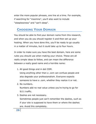 26
enter the more popular phrases, one line at a time. For example,
if searching for “insomnia”, you’ll also want to include
“sleeplessness” and “can’t sleep”.
CHOOSING YOUR DOMAIN
You should be able to find your domain name from this research,
and when you do you should register it and then set up your
hosting. When you have done this, you’ll be ready to go usually
in a matter of minutes, but it could take up to four hours.
In order to make sure you have the best domain, here are some
rules you should use when making your choice. These are all
really simple ideas to follow, and can mean the difference
between a really good name and a horrible name:
1. All good things end in dot COM.
Using anything other than a .com can confuse people and
also degrade your professionalism. Everyone expects
someone to have a .com, whether they realize it or not.
2. No numbers.
Numbers add no real value unless you’re trying to go for
9/11 traffic.
3. Dashes are not necessary.
Sometimes people just can’t remember the dashes, such as
if your site is supposed to have them or where the dashes
are. Avoid this completely.
 
