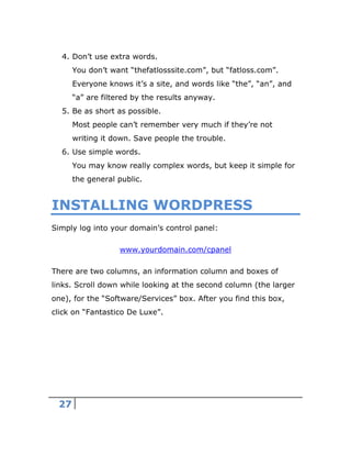 27
4. Don’t use extra words.
You don’t want “thefatlosssite.com”, but “fatloss.com”.
Everyone knows it’s a site, and words like “the”, “an”, and
“a” are filtered by the results anyway.
5. Be as short as possible.
Most people can’t remember very much if they’re not
writing it down. Save people the trouble.
6. Use simple words.
You may know really complex words, but keep it simple for
the general public.
INSTALLING WORDPRESS
Simply log into your domain’s control panel:
www.yourdomain.com/cpanel
There are two columns, an information column and boxes of
links. Scroll down while looking at the second column (the larger
one), for the “Software/Services” box. After you find this box,
click on “Fantastico De Luxe”.
 