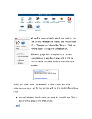 28
When the page reloads, you’ll see that on the
left side is Fantastico’s menu; the first section
after “Navigation” should be “Blogs”. Click on
“WordPress” to begin the installation.
The next page will show you your current
installations, if you have any, and a link to
install a new instance of WordPress on your
server.
When you click “New Installation”, a new screen will load
showing you step 1 of 3; this screen will be the basic information
step.
 You will choose the domain you want to install it on. This is
done with a drop down menu box.
 