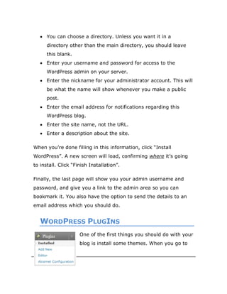 29
 You can choose a directory. Unless you want it in a
directory other than the main directory, you should leave
this blank.
 Enter your username and password for access to the
WordPress admin on your server.
 Enter the nickname for your administrator account. This will
be what the name will show whenever you make a public
post.
 Enter the email address for notifications regarding this
WordPress blog.
 Enter the site name, not the URL.
 Enter a description about the site.
When you’re done filling in this information, click “Install
WordPress”. A new screen will load, confirming where it’s going
to install. Click “Finish Installation”.
Finally, the last page will show you your admin username and
password, and give you a link to the admin area so you can
bookmark it. You also have the option to send the details to an
email address which you should do.
WORDPRESS PLUGINS
One of the first things you should do with your
blog is install some themes. When you go to
 