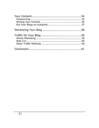 3
Your Content.....................................................34
Outsourcing............................................................. 35
Writing Your Content ................................................ 36
Put Your Blogs on Autopilot........................................ 37
Monetizing Your Blog .........................................38
Traffic for Your Blog ...........................................39
Article Marketing...................................................... 39
Web 2.0.................................................................. 40
Other Traffic Methods ............................................... 40
Conclusion........................................................41
 