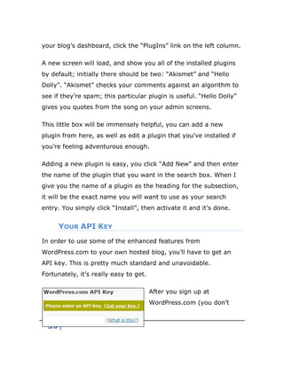 30
your blog’s dashboard, click the “PlugIns” link on the left column.
A new screen will load, and show you all of the installed plugins
by default; initially there should be two: “Akismet” and “Hello
Dolly”. “Akismet” checks your comments against an algorithm to
see if they’re spam; this particular plugin is useful. “Hello Dolly”
gives you quotes from the song on your admin screens.
This little box will be immensely helpful, you can add a new
plugin from here, as well as edit a plugin that you’ve installed if
you’re feeling adventurous enough.
Adding a new plugin is easy, you click “Add New” and then enter
the name of the plugin that you want in the search box. When I
give you the name of a plugin as the heading for the subsection,
it will be the exact name you will want to use as your search
entry. You simply click “Install”, then activate it and it’s done.
YOUR API KEY
In order to use some of the enhanced features from
WordPress.com to your own hosted blog, you’ll have to get an
API key. This is pretty much standard and unavoidable.
Fortunately, it’s really easy to get.
After you sign up at
WordPress.com (you don’t
 