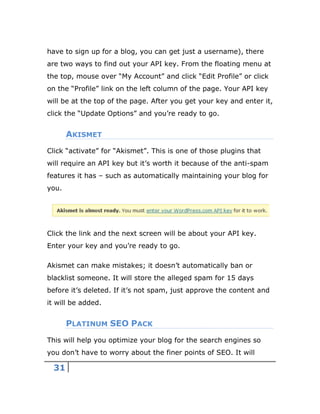 31
have to sign up for a blog, you can get just a username), there
are two ways to find out your API key. From the floating menu at
the top, mouse over “My Account” and click “Edit Profile” or click
on the “Profile” link on the left column of the page. Your API key
will be at the top of the page. After you get your key and enter it,
click the “Update Options” and you’re ready to go.
AKISMET
Click “activate” for “Akismet”. This is one of those plugins that
will require an API key but it’s worth it because of the anti-spam
features it has – such as automatically maintaining your blog for
you.
Click the link and the next screen will be about your API key.
Enter your key and you’re ready to go.
Akismet can make mistakes; it doesn’t automatically ban or
blacklist someone. It will store the alleged spam for 15 days
before it’s deleted. If it’s not spam, just approve the content and
it will be added.
PLATINUM SEO PACK
This will help you optimize your blog for the search engines so
you don’t have to worry about the finer points of SEO. It will
 