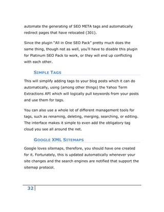 32
automate the generating of SEO META tags and automatically
redirect pages that have relocated (301).
Since the plugin “All in One SEO Pack” pretty much does the
same thing, though not as well, you’ll have to disable this plugin
for Platinum SEO Pack to work, or they will end up conflicting
with each other.
SIMPLE TAGS
This will simplify adding tags to your blog posts which it can do
automatically, using (among other things) the Yahoo Term
Extractions API which will logically pull keywords from your posts
and use them for tags.
You can also use a whole lot of different management tools for
tags, such as renaming, deleting, merging, searching, or editing.
The interface makes it simple to even add the obligatory tag
cloud you see all around the net.
GOOGLE XML SITEMAPS
Google loves sitemaps, therefore, you should have one created
for it. Fortunately, this is updated automatically whenever your
site changes and the search engines are notified that support the
sitemap protocol.
 