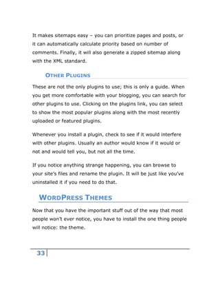 33
It makes sitemaps easy – you can prioritize pages and posts, or
it can automatically calculate priority based on number of
comments. Finally, it will also generate a zipped sitemap along
with the XML standard.
OTHER PLUGINS
These are not the only plugins to use; this is only a guide. When
you get more comfortable with your blogging, you can search for
other plugins to use. Clicking on the plugins link, you can select
to show the most popular plugins along with the most recently
uploaded or featured plugins.
Whenever you install a plugin, check to see if it would interfere
with other plugins. Usually an author would know if it would or
not and would tell you, but not all the time.
If you notice anything strange happening, you can browse to
your site’s files and rename the plugin. It will be just like you’ve
uninstalled it if you need to do that.
WORDPRESS THEMES
Now that you have the important stuff out of the way that most
people won’t ever notice, you have to install the one thing people
will notice: the theme.
 