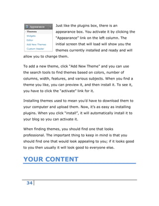 34
Just like the plugins box, there is an
appearance box. You activate it by clicking the
“Appearance” link on the left column. The
initial screen that will load will show you the
themes currently installed and ready and will
allow you to change them.
To add a new theme, click “Add New Theme” and you can use
the search tools to find themes based on colors, number of
columns, width, features, and various subjects. When you find a
theme you like, you can preview it, and then install it. To see it,
you have to click the “activate” link for it.
Installing themes used to mean you’d have to download them to
your computer and upload them. Now, it’s as easy as installing
plugins. When you click “install”, it will automatically install it to
your blog so you can activate it.
When finding themes, you should find one that looks
professional. The important thing to keep in mind is that you
should find one that would look appealing to you; if it looks good
to you then usually it will look good to everyone else.
YOUR CONTENT
 