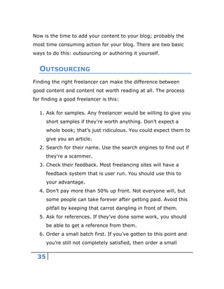 35
Now is the time to add your content to your blog; probably the
most time consuming action for your blog. There are two basic
ways to do this: outsourcing or authoring it yourself.
OUTSOURCING
Finding the right freelancer can make the difference between
good content and content not worth reading at all. The process
for finding a good freelancer is this:
1. Ask for samples. Any freelancer would be willing to give you
short samples if they’re worth anything. Don’t expect a
whole book; that’s just ridiculous. You could expect them to
give you an article.
2. Search for their name. Use the search engines to find out if
they’re a scammer.
3. Check their feedback. Most freelancing sites will have a
feedback system that is user run. You should use this to
your advantage.
4. Don’t pay more than 50% up front. Not everyone will, but
some people can take forever after getting paid. Avoid this
pitfall by keeping that carrot dangling in front of them.
5. Ask for references. If they’ve done some work, you should
be able to get a reference from them.
6. Order a small batch first. If you’ve gotten to this point and
you’re still not completely satisfied, then order a small
 