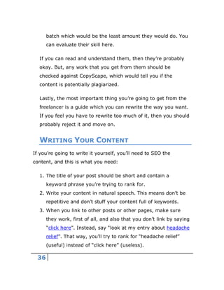 36
batch which would be the least amount they would do. You
can evaluate their skill here.
If you can read and understand them, then they’re probably
okay. But, any work that you get from them should be
checked against CopyScape, which would tell you if the
content is potentially plagiarized.
Lastly, the most important thing you’re going to get from the
freelancer is a guide which you can rewrite the way you want.
If you feel you have to rewrite too much of it, then you should
probably reject it and move on.
WRITING YOUR CONTENT
If you’re going to write it yourself, you’ll need to SEO the
content, and this is what you need:
1. The title of your post should be short and contain a
keyword phrase you’re trying to rank for.
2. Write your content in natural speech. This means don’t be
repetitive and don’t stuff your content full of keywords.
3. When you link to other posts or other pages, make sure
they work, first of all, and also that you don’t link by saying
“click here”. Instead, say “look at my entry about headache
relief”. That way, you’ll try to rank for “headache relief”
(useful) instead of “click here” (useless).
 