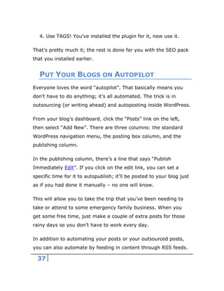 37
4. Use TAGS! You’ve installed the plugin for it, now use it.
That’s pretty much it; the rest is done for you with the SEO pack
that you installed earlier.
PUT YOUR BLOGS ON AUTOPILOT
Everyone loves the word “autopilot”. That basically means you
don’t have to do anything; it’s all automated. The trick is in
outsourcing (or writing ahead) and autoposting inside WordPress.
From your blog’s dashboard, click the “Posts” link on the left,
then select “Add New”. There are three columns: the standard
WordPress navigation menu, the posting box column, and the
publishing column.
In the publishing column, there’s a line that says “Publish
Immediately Edit”. If you click on the edit link, you can set a
specific time for it to autopublish; it’ll be posted to your blog just
as if you had done it manually – no one will know.
This will allow you to take the trip that you’ve been needing to
take or attend to some emergency family business. When you
get some free time, just make a couple of extra posts for those
rainy days so you don’t have to work every day.
In addition to automating your posts or your outsourced posts,
you can also automate by feeding in content through RSS feeds.
 