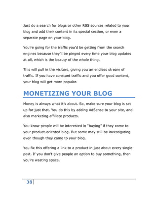 38
Just do a search for blogs or other RSS sources related to your
blog and add their content in its special section, or even a
separate page on your blog.
You’re going for the traffic you’d be getting from the search
engines because they’ll be pinged every time your blog updates
at all, which is the beauty of the whole thing.
This will pull in the visitors, giving you an endless stream of
traffic. If you have constant traffic and you offer good content,
your blog will get more popular.
MONETIZING YOUR BLOG
Money is always what it’s about. So, make sure your blog is set
up for just that. You do this by adding AdSense to your site, and
also marketing affiliate products.
You know people will be interested in “buying” if they come to
your product-oriented blog. But some may still be investigating
even though they came to your blog.
You fix this offering a link to a product in just about every single
post. If you don’t give people an option to buy something, then
you’re wasting space.
 