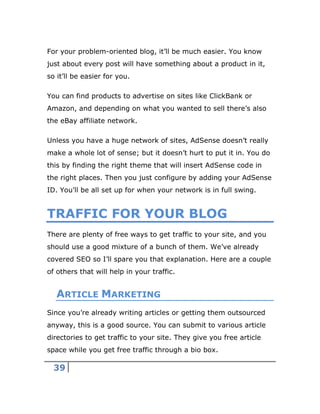 39
For your problem-oriented blog, it’ll be much easier. You know
just about every post will have something about a product in it,
so it’ll be easier for you.
You can find products to advertise on sites like ClickBank or
Amazon, and depending on what you wanted to sell there’s also
the eBay affiliate network.
Unless you have a huge network of sites, AdSense doesn’t really
make a whole lot of sense; but it doesn’t hurt to put it in. You do
this by finding the right theme that will insert AdSense code in
the right places. Then you just configure by adding your AdSense
ID. You’ll be all set up for when your network is in full swing.
TRAFFIC FOR YOUR BLOG
There are plenty of free ways to get traffic to your site, and you
should use a good mixture of a bunch of them. We’ve already
covered SEO so I’ll spare you that explanation. Here are a couple
of others that will help in your traffic.
ARTICLE MARKETING
Since you’re already writing articles or getting them outsourced
anyway, this is a good source. You can submit to various article
directories to get traffic to your site. They give you free article
space while you get free traffic through a bio box.
 