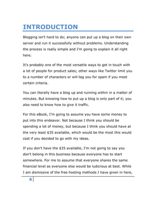 4
INTRODUCTION
Blogging isn’t hard to do; anyone can put up a blog on their own
server and run it successfully without problems. Understanding
the process is really simple and I’m going to explain it all right
here.
It’s probably one of the most versatile ways to get in touch with
a lot of people for product sales; other ways like Twitter limit you
to a number of characters or will tag you for spam if you meet
certain criteria.
You can literally have a blog up and running within in a matter of
minutes. But knowing how to put up a blog is only part of it; you
also need to know how to give it traffic.
For this eBook, I’m going to assume you have some money to
put into this endeavor. Not because I think you should be
spending a lot of money, but because I think you should have at
the very least $35 available, which would be the most this would
cost if you decided to go with my ideas.
If you don’t have the $35 available, I’m not going to say you
don’t belong in this business because everyone has to start
somewhere. For me to assume that everyone shares the same
financial level as everyone else would be ludicrous at best. While
I am dismissive of the free hosting methods I have given in here,
 