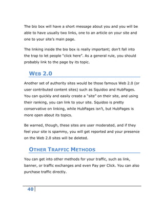 40
The bio box will have a short message about you and you will be
able to have usually two links, one to an article on your site and
one to your site’s main page.
The linking inside the bio box is really important; don’t fall into
the trap to let people “click here”. As a general rule, you should
probably link to the page by its topic.
WEB 2.0
Another set of authority sites would be those famous Web 2.0 (or
user contributed content sites) such as Squidoo and HubPages.
You can quickly and easily create a “site” on their site, and using
their ranking, you can link to your site. Squidoo is pretty
conservative on linking, while HubPages isn’t, but HubPages is
more open about its topics.
Be warned, though, these sites are user moderated, and if they
feel your site is spammy, you will get reported and your presence
on the Web 2.0 sites will be deleted.
OTHER TRAFFIC METHODS
You can get into other methods for your traffic, such as link,
banner, or traffic exchanges and even Pay per Click. You can also
purchase traffic directly.
 