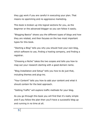 5
they can work if you are careful in executing your plan. That
means no spamming and no aggressive marketing.
This book is broken up into logical sections for you, as the
beginner or the advanced blogger so you can follow it easily.
“Blogging Basics” shows you the different types of blogs and how
they are related, and then focuses on the two most important
types for this book.
“Starting a Blog” tells you why you should host your own blog,
which software to use, finding a hosting company, and finding a
registrar.
“Choosing a Niche” takes the two scopes and tells you how to
map out your research starting with a good domain name.
“Blog Installation and Setup” tells you how to do just that,
including themes and plug-ins.
“Your Content” tells you how to add your content and what it
should contain for the best approach.
“Getting Traffic” will explore traffic methods for your blog.
As you go through this book you will find that it’s really simple
and if you follow the plan then you’ll have a successful blog up
and running in no time at all.
 