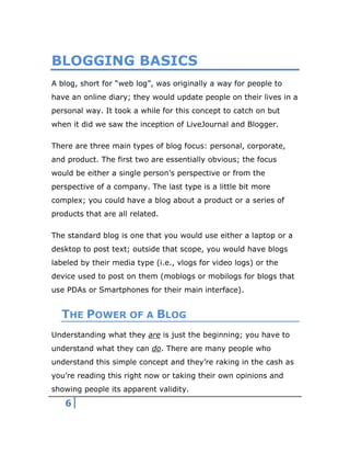 6
BLOGGING BASICS
A blog, short for “web log”, was originally a way for people to
have an online diary; they would update people on their lives in a
personal way. It took a while for this concept to catch on but
when it did we saw the inception of LiveJournal and Blogger.
There are three main types of blog focus: personal, corporate,
and product. The first two are essentially obvious; the focus
would be either a single person’s perspective or from the
perspective of a company. The last type is a little bit more
complex; you could have a blog about a product or a series of
products that are all related.
The standard blog is one that you would use either a laptop or a
desktop to post text; outside that scope, you would have blogs
labeled by their media type (i.e., vlogs for video logs) or the
device used to post on them (moblogs or mobilogs for blogs that
use PDAs or Smartphones for their main interface).
THE POWER OF A BLOG
Understanding what they are is just the beginning; you have to
understand what they can do. There are many people who
understand this simple concept and they’re raking in the cash as
you’re reading this right now or taking their own opinions and
showing people its apparent validity.
 