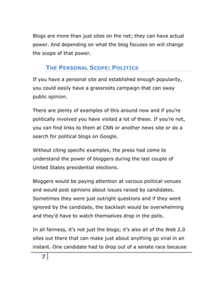 7
Blogs are more than just sites on the net; they can have actual
power. And depending on what the blog focuses on will change
the scope of that power.
THE PERSONAL SCOPE: POLITICS
If you have a personal site and established enough popularity,
you could easily have a grassroots campaign that can sway
public opinion.
There are plenty of examples of this around now and if you’re
politically involved you have visited a lot of these. If you’re not,
you can find links to them at CNN or another news site or do a
search for political blogs on Google.
Without citing specific examples, the press had come to
understand the power of bloggers during the last couple of
United States presidential elections.
Bloggers would be paying attention at various political venues
and would post opinions about issues raised by candidates.
Sometimes they were just outright questions and if they went
ignored by the candidate, the backlash would be overwhelming
and they’d have to watch themselves drop in the polls.
In all fairness, it’s not just the blogs; it’s also all of the Web 2.0
sites out there that can make just about anything go viral in an
instant. One candidate had to drop out of a senate race because
 