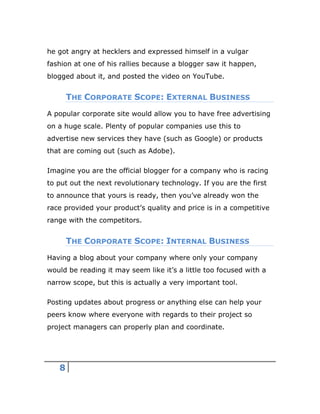 8
he got angry at hecklers and expressed himself in a vulgar
fashion at one of his rallies because a blogger saw it happen,
blogged about it, and posted the video on YouTube.
THE CORPORATE SCOPE: EXTERNAL BUSINESS
A popular corporate site would allow you to have free advertising
on a huge scale. Plenty of popular companies use this to
advertise new services they have (such as Google) or products
that are coming out (such as Adobe).
Imagine you are the official blogger for a company who is racing
to put out the next revolutionary technology. If you are the first
to announce that yours is ready, then you’ve already won the
race provided your product’s quality and price is in a competitive
range with the competitors.
THE CORPORATE SCOPE: INTERNAL BUSINESS
Having a blog about your company where only your company
would be reading it may seem like it’s a little too focused with a
narrow scope, but this is actually a very important tool.
Posting updates about progress or anything else can help your
peers know where everyone with regards to their project so
project managers can properly plan and coordinate.
 