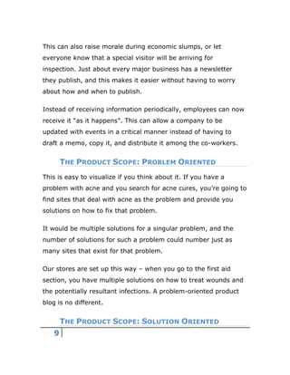 9
This can also raise morale during economic slumps, or let
everyone know that a special visitor will be arriving for
inspection. Just about every major business has a newsletter
they publish, and this makes it easier without having to worry
about how and when to publish.
Instead of receiving information periodically, employees can now
receive it “as it happens”. This can allow a company to be
updated with events in a critical manner instead of having to
draft a memo, copy it, and distribute it among the co-workers.
THE PRODUCT SCOPE: PROBLEM ORIENTED
This is easy to visualize if you think about it. If you have a
problem with acne and you search for acne cures, you’re going to
find sites that deal with acne as the problem and provide you
solutions on how to fix that problem.
It would be multiple solutions for a singular problem, and the
number of solutions for such a problem could number just as
many sites that exist for that problem.
Our stores are set up this way – when you go to the first aid
section, you have multiple solutions on how to treat wounds and
the potentially resultant infections. A problem-oriented product
blog is no different.
THE PRODUCT SCOPE: SOLUTION ORIENTED
 