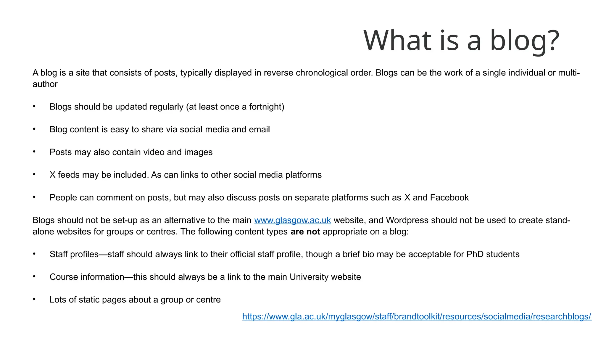 What is a blog?
A blog is a site that consists of posts, typically displayed in reverse chronological order. Blogs can be the work of a single individual or multi-
author
• Blogs should be updated regularly (at least once a fortnight)
• Blog content is easy to share via social media and email
• Posts may also contain video and images
• X feeds may be included. As can links to other social media platforms
• People can comment on posts, but may also discuss posts on separate platforms such as X and Facebook
Blogs should not be set-up as an alternative to the main www.glasgow.ac.uk website, and Wordpress should not be used to create stand-
alone websites for groups or centres. The following content types are not appropriate on a blog:
• Staff profiles—staff should always link to their official staff profile, though a brief bio may be acceptable for PhD students
• Course information—this should always be a link to the main University website
• Lots of static pages about a group or centre
https://www.gla.ac.uk/myglasgow/staff/brandtoolkit/resources/socialmedia/researchblogs/
 