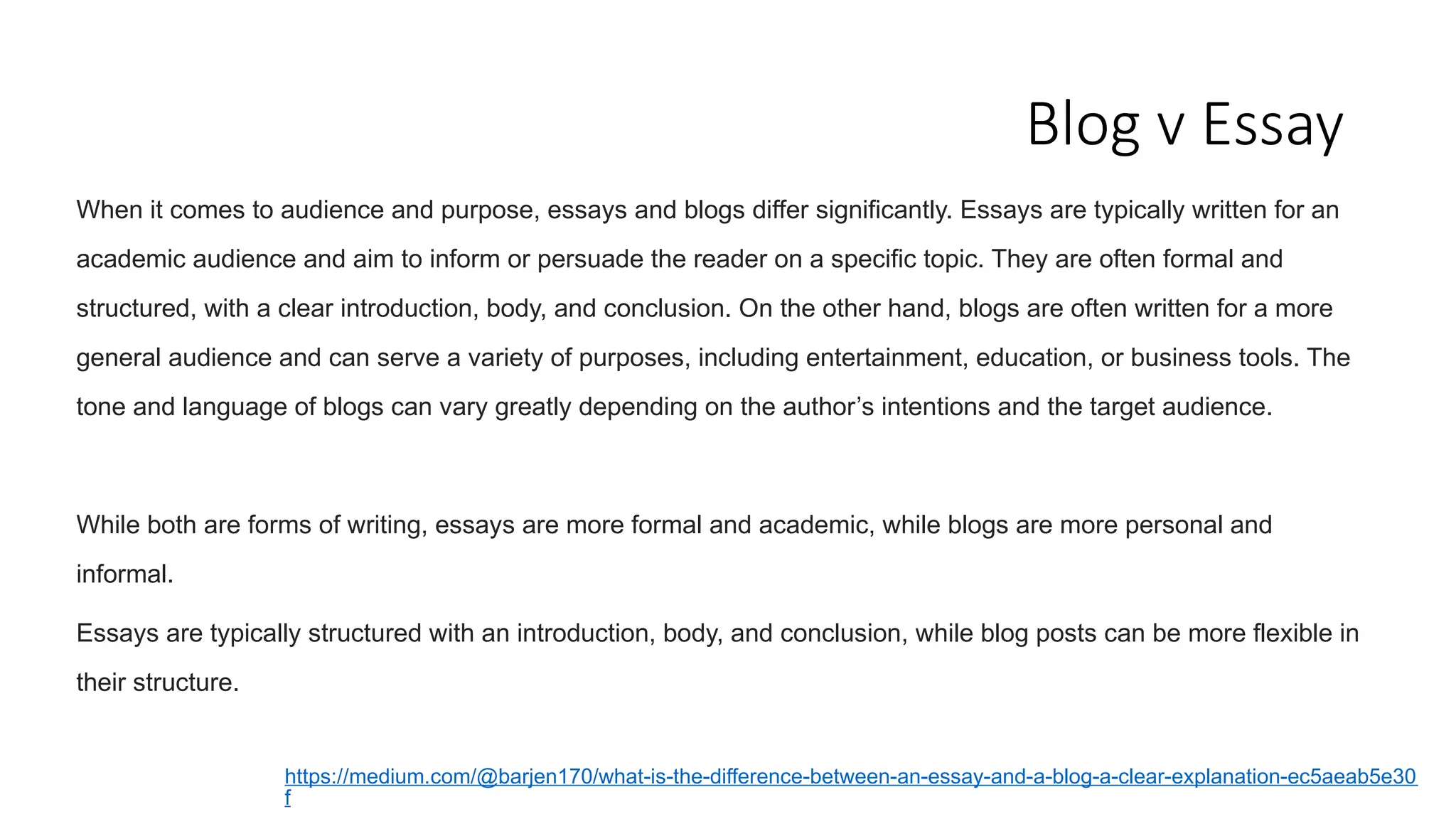 Blog v Essay
When it comes to audience and purpose, essays and blogs differ significantly. Essays are typically written for an
academic audience and aim to inform or persuade the reader on a specific topic. They are often formal and
structured, with a clear introduction, body, and conclusion. On the other hand, blogs are often written for a more
general audience and can serve a variety of purposes, including entertainment, education, or business tools. The
tone and language of blogs can vary greatly depending on the author’s intentions and the target audience.
While both are forms of writing, essays are more formal and academic, while blogs are more personal and
informal.
Essays are typically structured with an introduction, body, and conclusion, while blog posts can be more flexible in
their structure.
https://medium.com/@barjen170/what-is-the-difference-between-an-essay-and-a-blog-a-clear-explanation-ec5aeab5e30
f
 