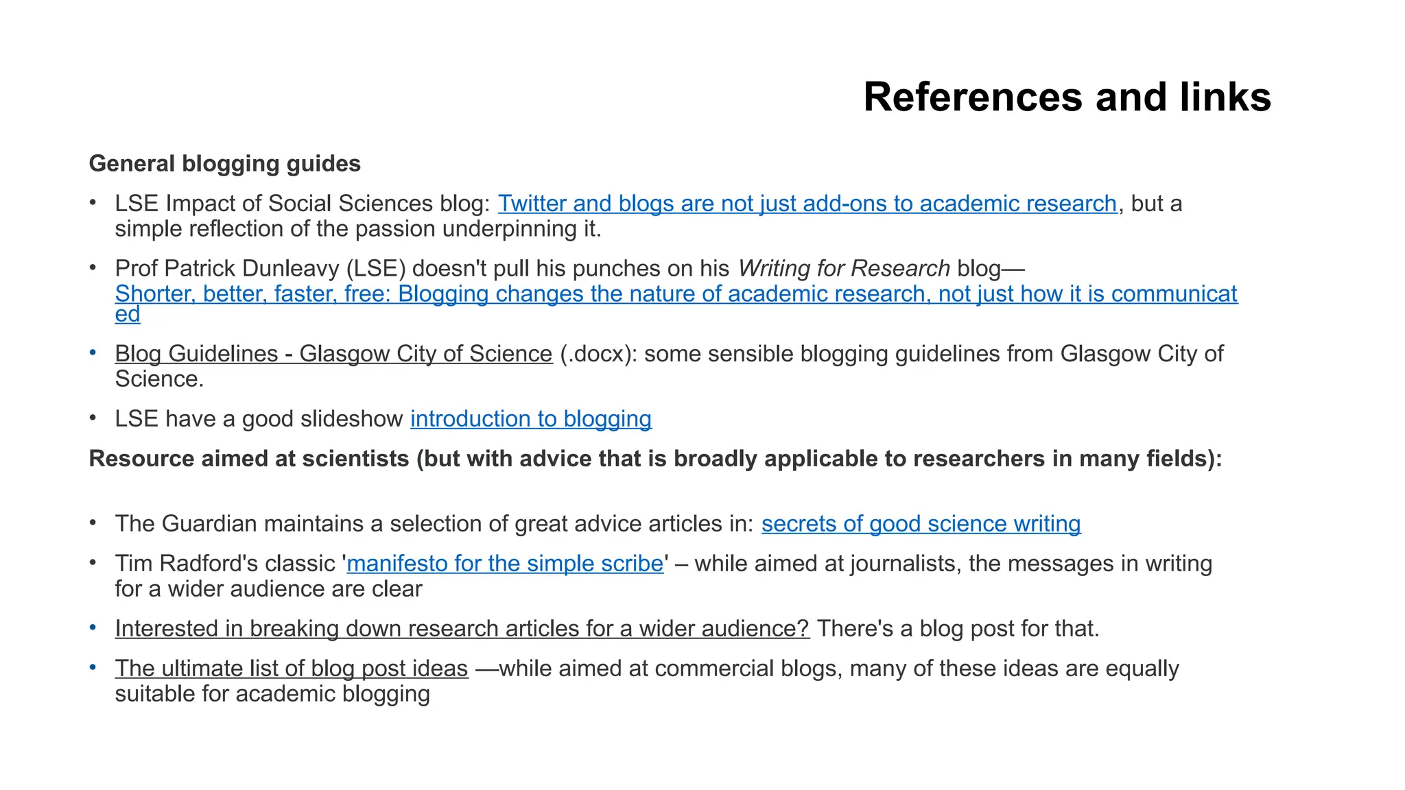 References and links
General blogging guides
• LSE Impact of Social Sciences blog: Twitter and blogs are not just add-ons to academic research, but a
simple reflection of the passion underpinning it.
• Prof Patrick Dunleavy (LSE) doesn't pull his punches on his Writing for Research blog—
Shorter, better, faster, free: Blogging changes the nature of academic research, not just how it is communicat
ed
• Blog Guidelines - Glasgow City of Science (.docx): some sensible blogging guidelines from Glasgow City of
Science.
• LSE have a good slideshow introduction to blogging
Resource aimed at scientists (but with advice that is broadly applicable to researchers in many fields):
• The Guardian maintains a selection of great advice articles in: secrets of good science writing
• Tim Radford's classic 'manifesto for the simple scribe' – while aimed at journalists, the messages in writing
for a wider audience are clear
• Interested in breaking down research articles for a wider audience? There's a blog post for that.
• The ultimate list of blog post ideas —while aimed at commercial blogs, many of these ideas are equally
suitable for academic blogging
 