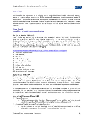 Blogging: Beyond the Curriculum / notes for teachers


Introduction

This workshop will explore the art of blogging and its integration into the formal curriculum. Editing,
writing to a specific length and clarity all become immediate and relevant skills students must master in
dealing with a global internet audience. Participants will be given practical advice on how to initiate
student blogging and how to integrate materials based on graphic novels and films. Experience shows
us that even the most reluctant students can fall in love with the writing process through regular
blogging.

Power Point 1
Using blogs to enable independent learning

Ten tips for blogging (Slides 1-5):
Here’s a great site with ten tips for writing a ‘Killer’ blog post. Teachers can modify the suggestions
according to projected goals for their blogging programme. Do not underestimate #’s 3 and 4.
Students will begin by writing too much, will forget about white space and tend to initially cram their
blogs. The same things that appeal to readers in print pages (brevity, cleanliness, white space, headings
that lead, etc.) also work in blogs. General blog posts should be restricted to 200 words and capped at
250. Less really is more when it comes to blogging.

http://www.problogger.net/archives/2005/12/30/tens-tips-for-writing-a-blog-post/
1. Make your opinion known
2. Link like crazy
3. Write less
4. 250 words is enough
5. Make headlines snappy
6. Write with passion
7. Include bullet point lists
8. Edit your post
9. Make your posts easy to scan
10. Be consistent with your style

Digital literacy (Slides 6/7)
If we are to accept that students must be taught independence to move them to become lifetime
learners, why would we not utilise the internet and blogging in the classroom? Our students are digital
natives and have acquired digital literacy just as they have acquired language skills. This is not
something teachers can ignore as digital fluency is part of their on-going learning. They need to
practise it in the present via social networking and utilise it in the future for employment opportunities.

It just makes sense that if students have grown up with this technology, it behoves us as educators to
integrate it into their learning. With each student designing his own blog, choosing topics related to a
prompt and many beginning private blogs, it naturally leads to independent and differentiated learning.

Links to English Language Syllabus 2010:
• Teacher Processes:
        o Facilitating Assessment for Learning: Diagnose pupils’ needs, abilities, and interests…and
            provide timely and useful feedback for improving learning and self-assessment.
• Principles of English Language Teaching and Learning:
        o Learner-centredness: Learners are at the centre of the teaching-learning process. Teaching
            will be differentiated according to pupils’ needs, abilities and interests.


Enhancing School English Language Programmes                                                             1
 
