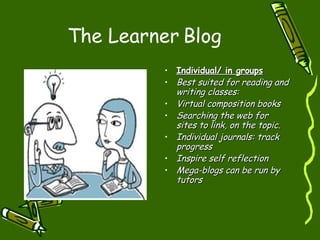 The Learner Blog Individual/ in groups Best suited for reading and writing classes: Virtual composition books Searching the web for sites to link, on the topic. Individual journals: track progress Inspire self reflection Mega-blogs can be run by tutors 
