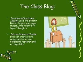The Class Blog : In conversation-based classes :  used like Bulletin Boards to post messages, images, links related to topic/ thoughts  Interm./advanced levels : stds can create online resources for others, developing research and writing skills. 