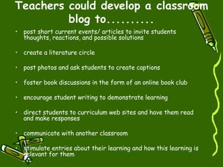 Teachers could develop a classroom blog to.......... post short current events/ articles to invite students thoughts, reactions, and possible solutions  create a literature circle  post photos and ask students to create captions foster book discussions in the form of an online book club  encourage student writing to demonstrate learning  direct students to curriculum web sites and have them read and make responses  communicate with another classroom  stimulate entries about their learning and how this learning is relevant for them  