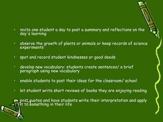 invite one student a day to post a summary and reflections on the day's learning  observe the growth of plants or animals or keep records of science experiments  spot and record student kindnesses or good deeds  develop new vocabulary: students create sentences/ a brief paragraph using new vocabulary  enable students to post their ideas for the classroom/ school  let student write short reviews of books they are enjoying reading post quotes and have students write their interpretation and apply it to something in their life  