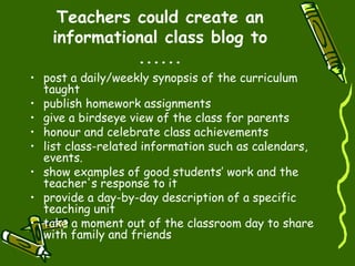 Teachers could create an informational class blog to ...... post a daily/weekly synopsis of the curriculum taught  publish homework assignments   give a birdseye view of the class for parents  honour and celebrate class achievements  list class-related information such as calendars, events. show examples of good students’ work and the teacher's response to it  provide a day-by-day description of a specific teaching unit  take a moment out of the classroom day to share with family and friends 