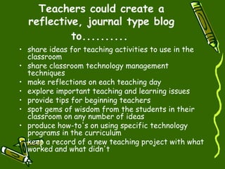Teachers could create a reflective, journal type blog to..........   share ideas for teaching activities to use in the classroom  share classroom technology management techniques  make reflections on each teaching day  explore important teaching and learning issues  provide tips for beginning teachers  spot gems of wisdom from the students in their classroom on any number of ideas  produce how-to's on using specific technology programs in the curriculum  keep a record of a new teaching project with what worked and what didn't  