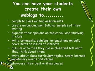 You can have your students create their own weblogs to..........   complete class writing assignments  create an ongoing portfolio of samples of their writing  express their opinions on topics you are studying in class  write comments, opinions, or questions on daily news items or issues of interest  discuss activities they did in class and tell what they think about them  write about class curriculum topics, newly-learned vocabulary words and idioms  showcase their best writing pieces  