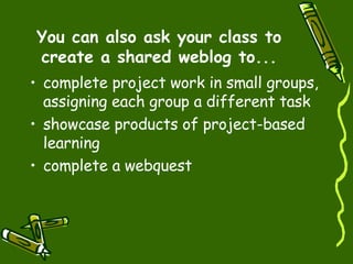 You can also ask your class to create a shared weblog to... complete project work in small groups, assigning each group a different task  showcase products of project-based learning  complete a webquest  