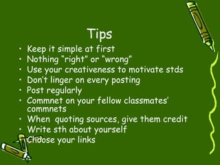 Tips Keep it simple at first Nothing “right” or “wrong” Use your creativeness to motivate stds Don’t linger on every posting Post regularly Commnet on your fellow classmates’ commnets When  quoting sources, give them credit Write sth about yourself Choose your links 