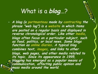 What is a  blog ...? A blog (a  portmanteau  made by  contracting  the phrase "web log") is a  website  in which items are posted on a regular basis and displayed in reverse chronological order. Like other  media , blogs often focus on a particular subject, such as food, politics, or local news. Some blogs function as  online  diaries . A typical blog combines text,  images , and links to other blogs, web pages, and other media related to its topic. Since its appearance in 1995, blogging has emerged as a popular means of communication, affecting public opinion and mass media around the world . 