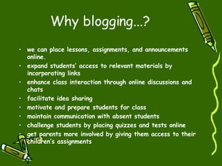 Why blogging...? we can place lessons, assignments, and announcements online. expand students’ access to relevant materials by incorporating links  enhance class interaction through online discussions and chats facilitate idea sharing motivate and prepare students for class maintain communication with absent students challenge students by placing quizzes and tests online get parents more involved by giving them access to their children’s assignments 