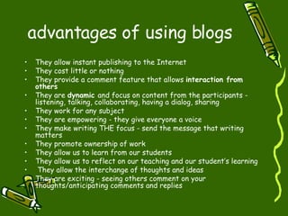 advantages of using blogs They allow instant publishing to the Internet  They cost little or nothing They provide a comment feature that allows  interaction from others  They are  dynamic  and focus on content from the participants - listening, talking, collaborating, having a dialog, sharing They work for any subject They are empowering - they give everyone a voice  They make writing THE focus - send the message that writing matters  They promote ownership of work  They allow us to learn from our students They allow us to reflect on our teaching and our student’s learning They allow the interchange of thoughts and ideas  They are exciting - seeing others comment on your thoughts/anticipating comments and replies 