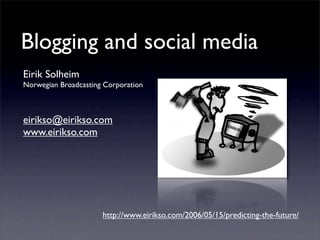 Blogging and social media
Eirik Solheim
Norwegian Broadcasting Corporation



eirikso@eirikso.com
www.eirikso.com




                      http://www.eirikso.com/2006/05/15/predicting-the-future/