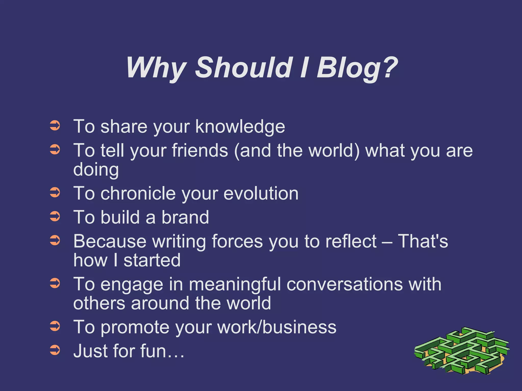 Why Should I Blog? To share your knowledge To tell your friends (and the world) what you are doing To chronicle your evolution To build a brand Because writing forces you to reflect – That's how I started To engage in meaningful conversations with others around the world To promote your work/business Just for fun… 